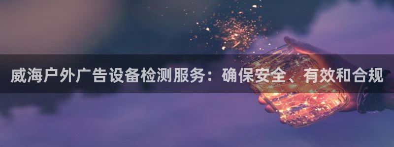 杏宇平台怎么样知乎：威海户外广告设备检测服务：确保安全、有效和合规