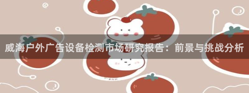 杏宇平台注册登录：威海户外广告设备检测市场研究报告：前景与挑战分析