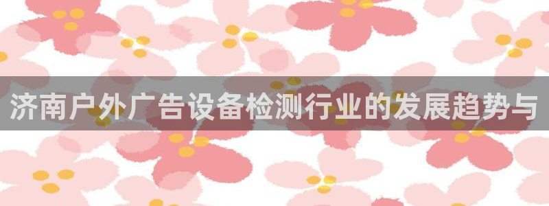杏宇平台招商怎么样：济南户外广告设备检测行业的发展趋势与